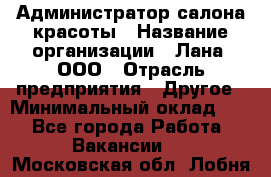 Администратор салона красоты › Название организации ­ Лана, ООО › Отрасль предприятия ­ Другое › Минимальный оклад ­ 1 - Все города Работа » Вакансии   . Московская обл.,Лобня г.